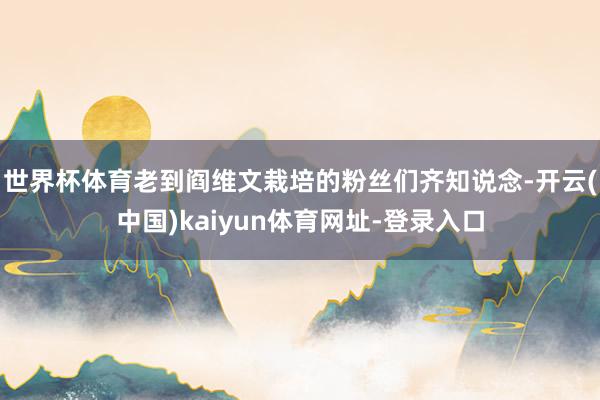 世界杯体育老到阎维文栽培的粉丝们齐知说念-开云(中国)kaiyun体育网址-登录入口