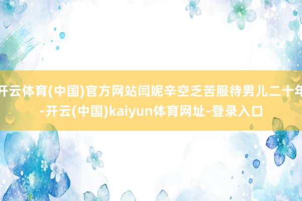 开云体育(中国)官方网站闫妮辛空乏苦服待男儿二十年-开云(中国)kaiyun体育网址-登录入口