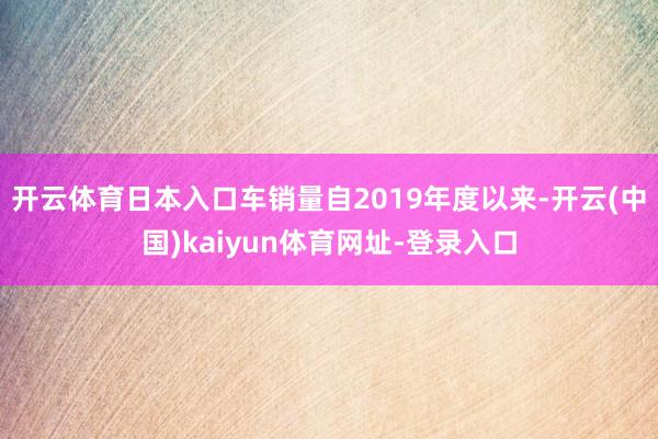 开云体育日本入口车销量自2019年度以来-开云(中国)kaiyun体育网址-登录入口