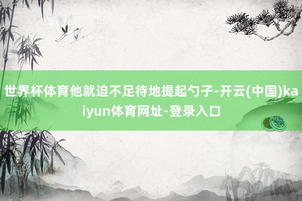 世界杯体育他就迫不足待地提起勺子-开云(中国)kaiyun体育网址-登录入口