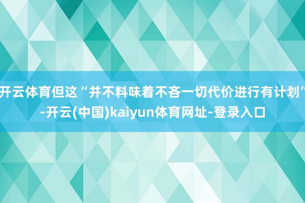 开云体育但这“并不料味着不吝一切代价进行有计划”-开云(中国)kaiyun体育网址-登录入口