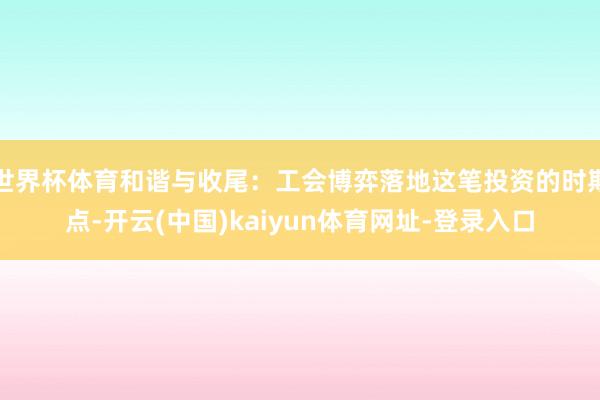 世界杯体育和谐与收尾:工会博弈落地这笔投资的时期点-开云(中国)kaiyun体育网址-登录入口
