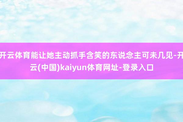 开云体育能让她主动抓手含笑的东说念主可未几见-开云(中国)kaiyun体育网址-登录入口
