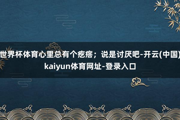 世界杯体育心里总有个疙瘩；说是讨厌吧-开云(中国)kaiyun体育网址-登录入口