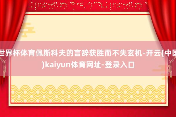 世界杯体育佩斯科夫的言辞获胜而不失玄机-开云(中国)kaiyun体育网址-登录入口