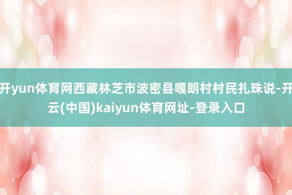 开yun体育网西藏林芝市波密县嘎朗村村民扎珠说-开云(中国)kaiyun体育网址-登录入口