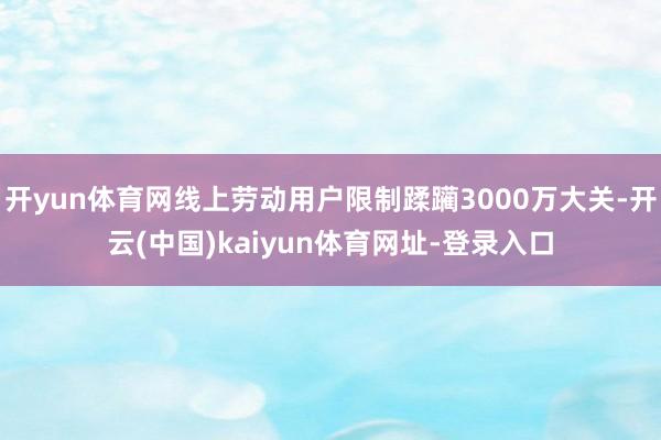 开yun体育网线上劳动用户限制蹂躏3000万大关-开云(中国