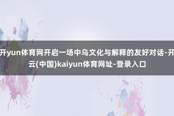 开yun体育网开启一场中乌文化与解释的友好对话-开云(中国)
