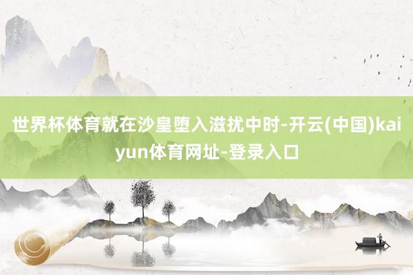 世界杯体育就在沙皇堕入滋扰中时-开云(中国)kaiyun体育网址-登录入口