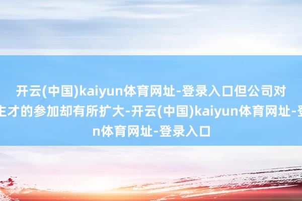 开云(中国)kaiyun体育网址-登录入口但公司对东说念主才的参加却有所扩大-开云(中国)kaiyun体育网址-登录入口