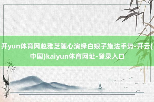 开yun体育网赵雅芝随心演绎白娘子施法手势-开云(中国)kaiyun体育网址-登录入口