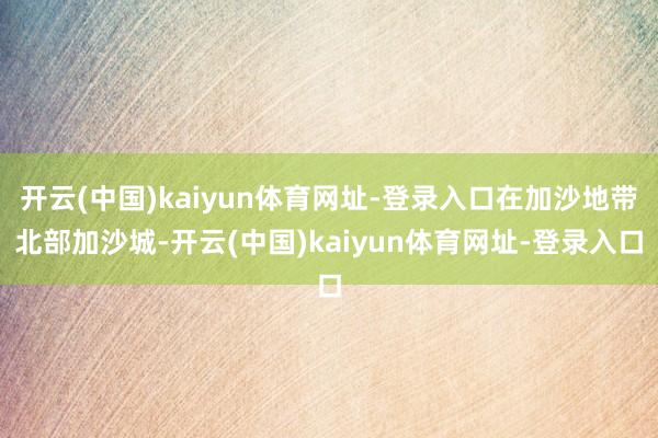开云(中国)kaiyun体育网址-登录入口在加沙地带北部加沙城-开云(中国)kaiyun体育网址-登录入口