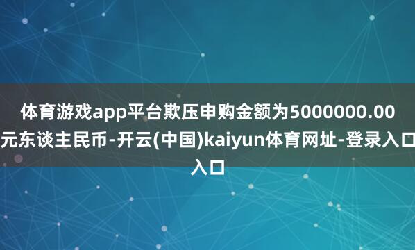 体育游戏app平台欺压申购金额为5000000.00元东谈主