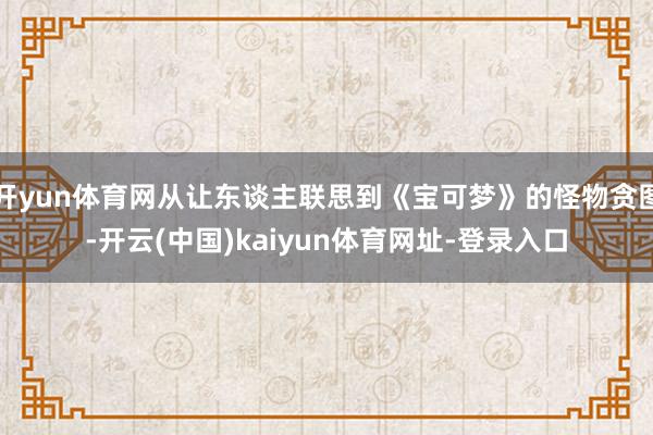 开yun体育网从让东谈主联思到《宝可梦》的怪物贪图-开云(中国)kaiyun体育网址-登录入口