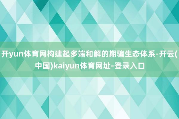 开yun体育网构建起多端和解的期骗生态体系-开云(中国)kaiyun体育网址-登录入口
