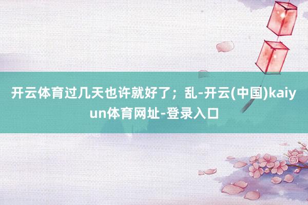 开云体育过几天也许就好了；乱-开云(中国)kaiyun体育网