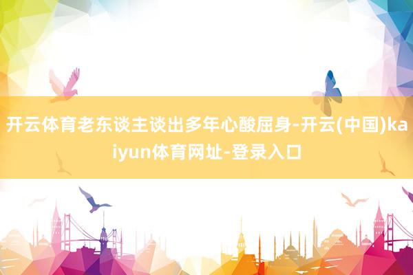 开云体育老东谈主谈出多年心酸屈身-开云(中国)kaiyun体