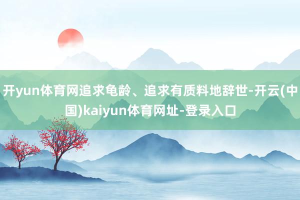开yun体育网追求龟龄、追求有质料地辞世-开云(中国)kaiyun体育网址-登录入口