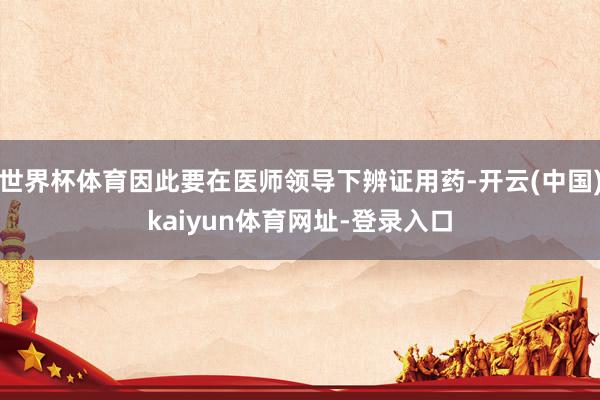 世界杯体育因此要在医师领导下辨证用药-开云(中国)kaiyu