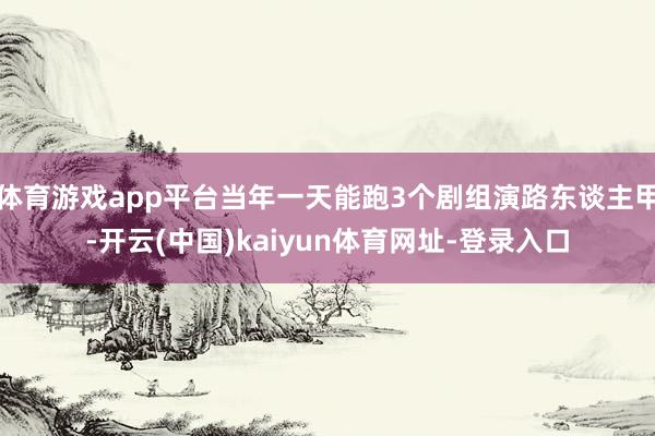 体育游戏app平台当年一天能跑3个剧组演路东谈主甲-开云(中