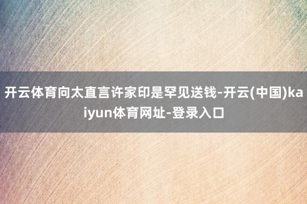 开云体育向太直言许家印是罕见送钱-开云(中国)kaiyun体
