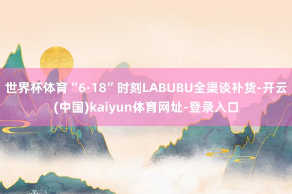 世界杯体育“6·18”时刻LABUBU全渠谈补货-开云(中国