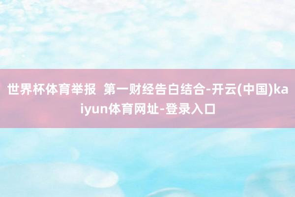 世界杯体育举报 第一财经告白结合-开云(中国)kaiyun体育网址-登录入口