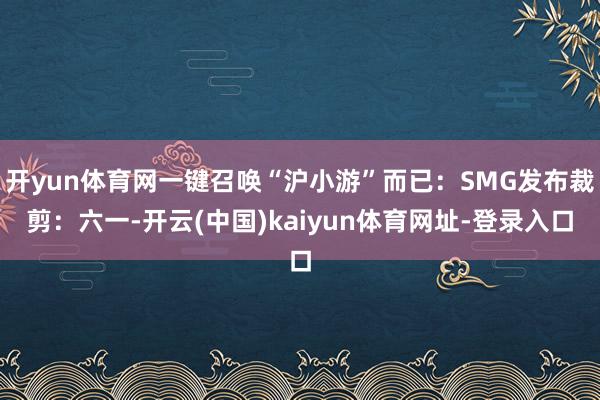 开yun体育网一键召唤“沪小游”而已：SMG发布裁剪：六一-开云(中国)kaiyun体育网址-登录入口