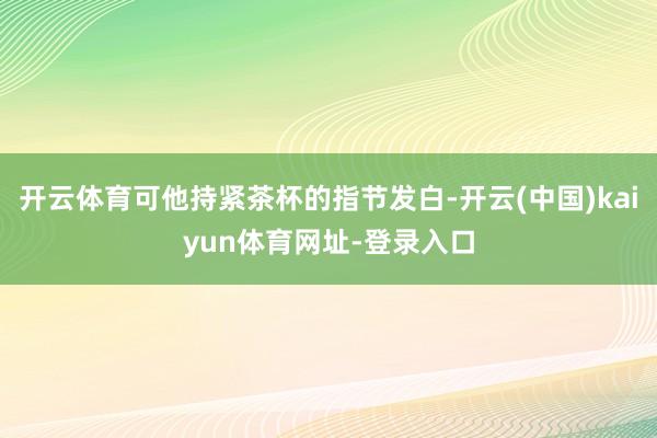 开云体育可他持紧茶杯的指节发白-开云(中国)kaiyun体育