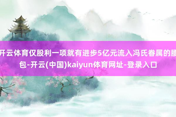 开云体育仅股利一项就有进步5亿元流入冯氏眷属的腰包-开云(中