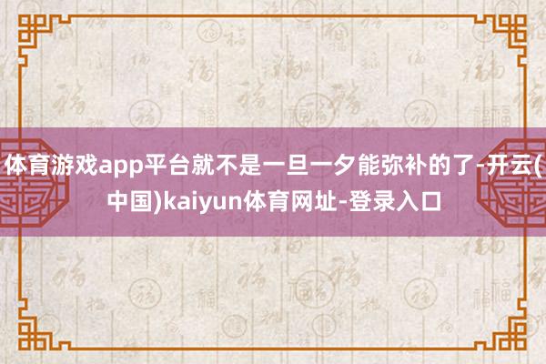 体育游戏app平台就不是一旦一夕能弥补的了-开云(中国)ka