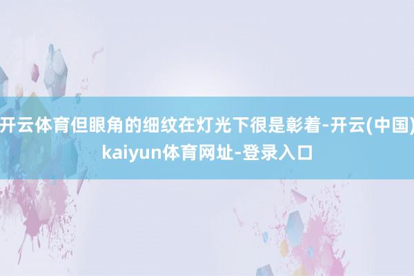 开云体育但眼角的细纹在灯光下很是彰着-开云(中国)kaiyu
