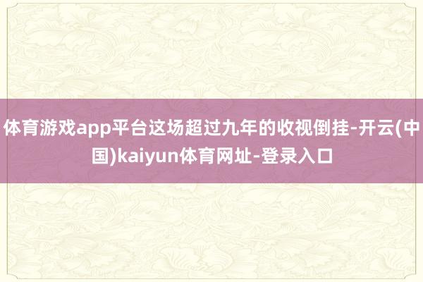 体育游戏app平台这场超过九年的收视倒挂-开云(中国)kai