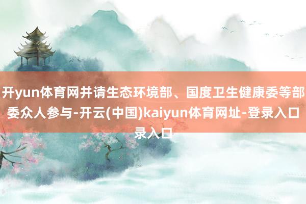 开yun体育网并请生态环境部、国度卫生健康委等部委众人参与-