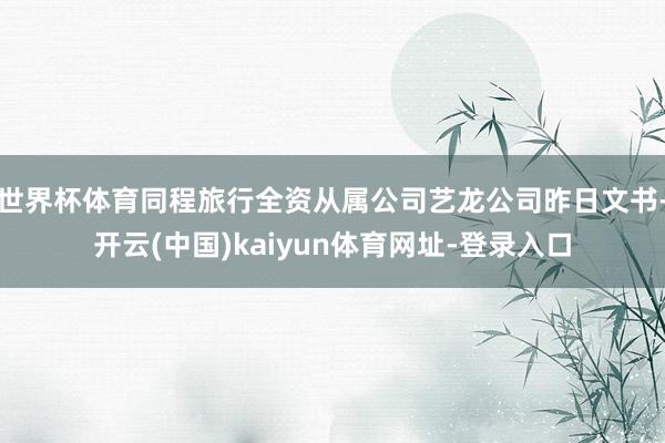 世界杯体育同程旅行全资从属公司艺龙公司昨日文书-开云(中国)