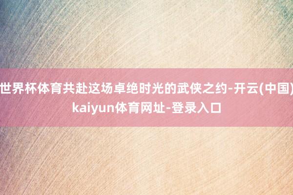 世界杯体育共赴这场卓绝时光的武侠之约-开云(中国)kaiyu
