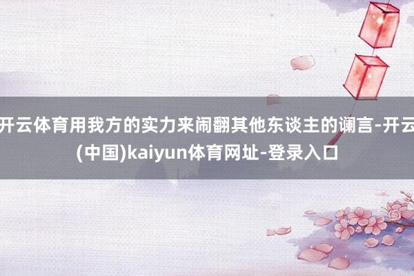 开云体育用我方的实力来闹翻其他东谈主的谰言-开云(中国)kaiyun体育网址-登录入口