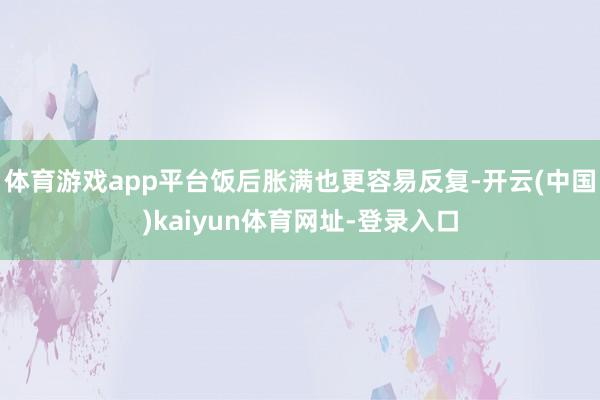 体育游戏app平台饭后胀满也更容易反复-开云(中国)kaiyun体育网址-登录入口