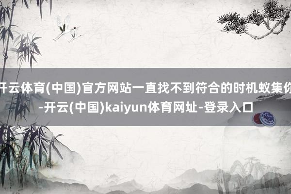 开云体育(中国)官方网站一直找不到符合的时机蚁集你-开云(中