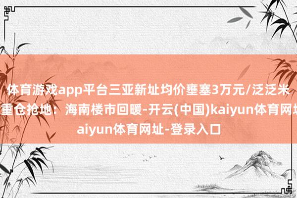 体育游戏app平台三亚新址均价壅塞3万元/泛泛米，头部房企重