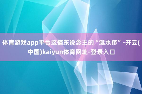 体育游戏app平台这恼东说念主的“涎水疹”-开云(中国)ka