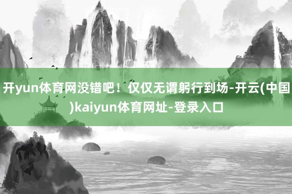 开yun体育网没错吧！仅仅无谓躬行到场-开云(中国)kaiy