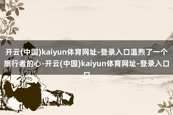 开云(中国)kaiyun体育网址-登录入口温煦了一个旅行者的心-开云(中国)kaiyun体育网址-登录入口