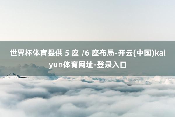 世界杯体育提供 5 座 /6 座布局-开云(中国)kaiyun体育网址-登录入口