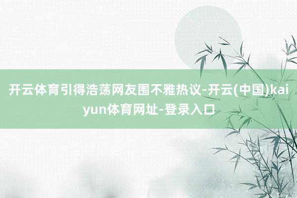 开云体育引得浩荡网友围不雅热议-开云(中国)kaiyun体育网址-登录入口