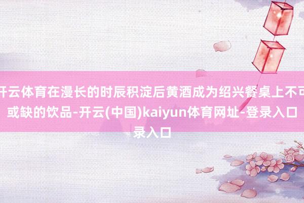 开云体育在漫长的时辰积淀后黄酒成为绍兴餐桌上不可或缺的饮品-开云(中国)kaiyun体育网址-登录入口
