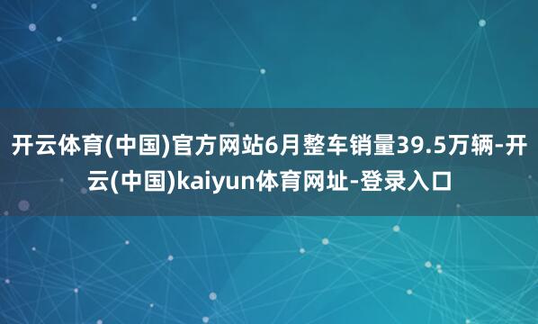开云体育(中国)官方网站6月整车销量39.5万辆-开云(中国)kaiyun体育网址-登录入口