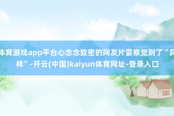体育游戏app平台心念念致密的网友片霎察觉到了“异样”-开云(中国)kaiyun体育网址-登录入口