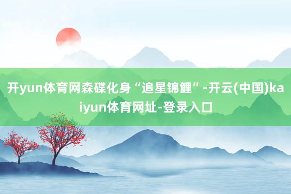 开yun体育网森碟化身“追星锦鲤”-开云(中国)kaiyun体育网址-登录入口