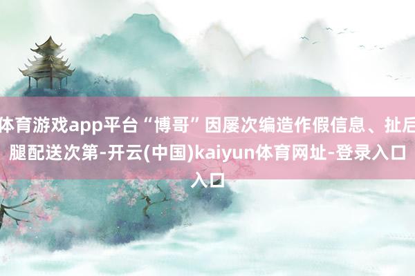 体育游戏app平台“博哥”因屡次编造作假信息、扯后腿配送次第